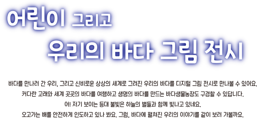 어린이 그리고 우리의 바다 그림전시 바다를 만나러 간 우리, 그리고 신비로운 상상의 세계로 그려진 우리의 바다를 디지털 그림전시로 만나볼 수 있어요. 커다란 고래와 세계 곳곳의 바다를 여행하고 생명의 바다를 만드는 바다생물농장도 구경할 수 있답니다. 어 저기 보이는 등대 불빛은 하늘의 별들과 함께 빛나고 있네요. 오고가는 배를 안전하게 인도하고 있나봐요. 그럼 바다에 펼쳐진 우리의 이야기를 같이 보러 가볼까요.