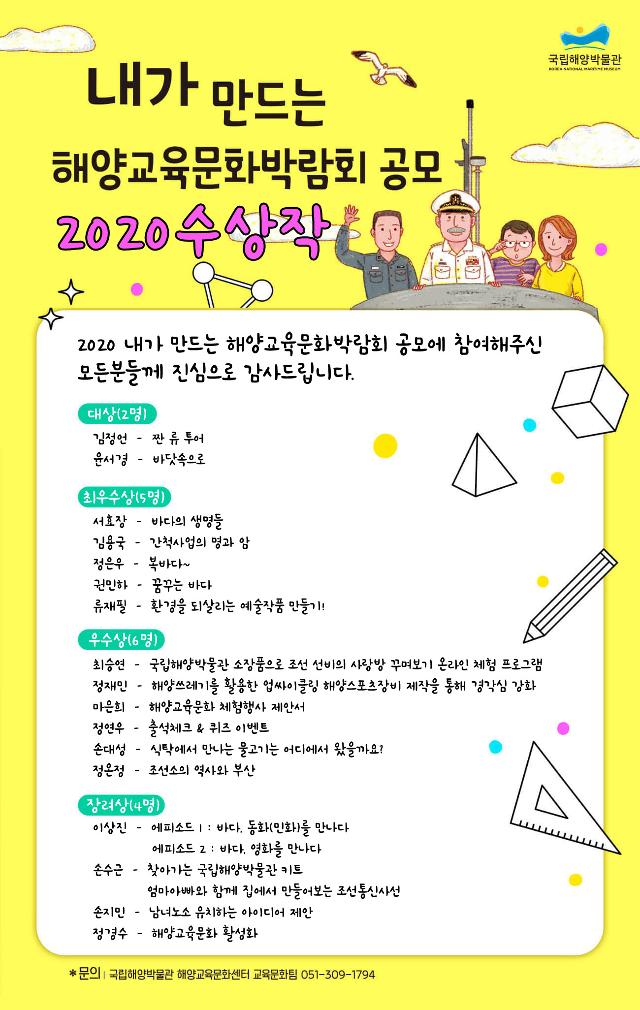 국립해양박물관. 내가만드는 해양교육문화박람회 공모. 슬기로운 바다문화유산 탐구는 내가 만드는 해양교육문화박람회로 도전해봐요! 국립해양박물관에서는 바다의 문화유산을 아끼고 사랑하는 여러분의 재치넘치는 아이디어와 상상력을 온라인 해양교육문화박람회에 담아보려고 해요. 박물관 소장품과 교육자료를 활용하여 꾸며보는 '내가만드는 해양교육문화박람회' 공모에 많이 참여해주세요. 공모개요 공모기간 2020년 6월 26일 금요일부터 8월 3일 월요일 18시까지. 응모자격 어린이, 가족, 청소년, 대학생 및 일반인 누구나. 공모내용 박물관 소장품전시기획이나 해용교육문화활동을 영상, 애니메이션, 그림, 콘첸츠 아이디어 제안 등으로 응모 신청및 선정 신청방법 공모참가신청서를 다운받아 작성 후 , 이메일 knmmedu@knmm.or.kr 제출. 공모 참가 신청서 다운로드 .심사기준 주제이해 및 기획 활동내용 완성도(40점). 표현의 창의성(30점), 구성의 독창성(30점)을 종합적으로 고려하여 높은 점수순으로 수상작 선정. 심사는 내부 심의로 이루어지며 관련된 모든 애용은 비공개를 원칙으로 함. 결과발표 2020년 8월 둘째 주 중. 국립해양박물관 홈페이지(www.knmm.or.kr) 공모창에 게시 및 개별 통보 예정. 세부일정은 박물관 사정에 의하여 변경될 수 있음. 시상 구분 대상(2명) 훈격: 국립해양박물관장. 상금(문화상품권) 각 20만원. 최우수상(5명) 훈격: 국립해양박물관장 상금(문화상품권) 각 10만원. 구분 우수상(10명) 훈격: 국립해양박물관장 상금(문화상품권) 각 5만원. 구분 장려상 (30명) 훈격: 국립해양박물관장 상금(문화상품권) 각2만원. 유의사항 응모조건 응모자는 실명을 원칙으로 하며 발표 된 적이 없는 순수 창작물로 1인 1편만 접수 가능. 가족과단체(학교, 동아리 등) 가 응모할 경우 대표 1인이 제출하되 구성원 동의 필수. 저작권 제출한 건에 관한 저작권은 등 모든 권한은 국립해양박물관에 귀속되며 원한 또는 변형된 내용으로 활용할 수 있음. 수상작은 홈페이지 공모창에 게시 예정. 문의 국립해양박물관 해양교육문화센터 교육문화팀 051-309-1794 