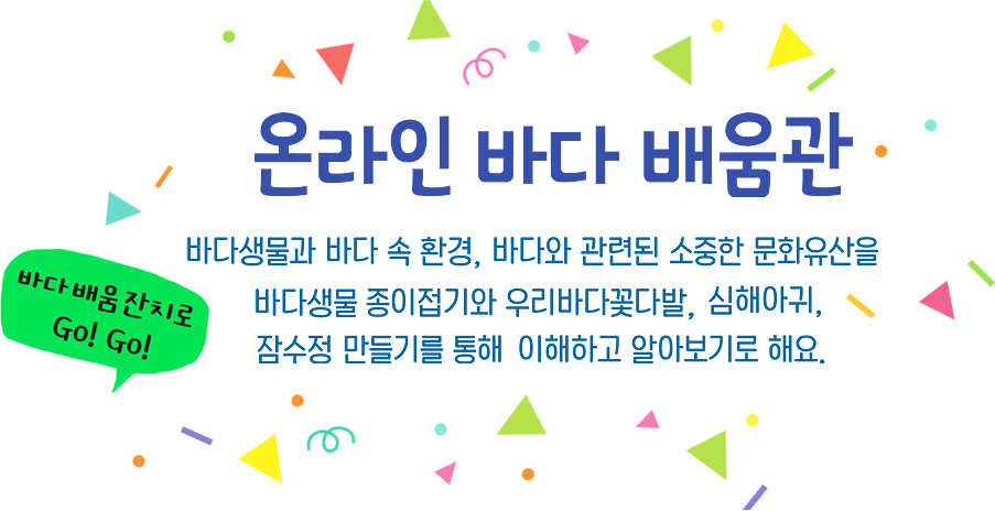 온라인 바다배움관 바다생물과 바다 속 환경, 바다와 관련된 소중한 문화유산을 바다생물 종이접기와 우리바다 꽃다발, 심해아귀, 잠수정 만들기를 통해 이해하고 알아보기로 해요. 바다배움잔치로 Go!Go!