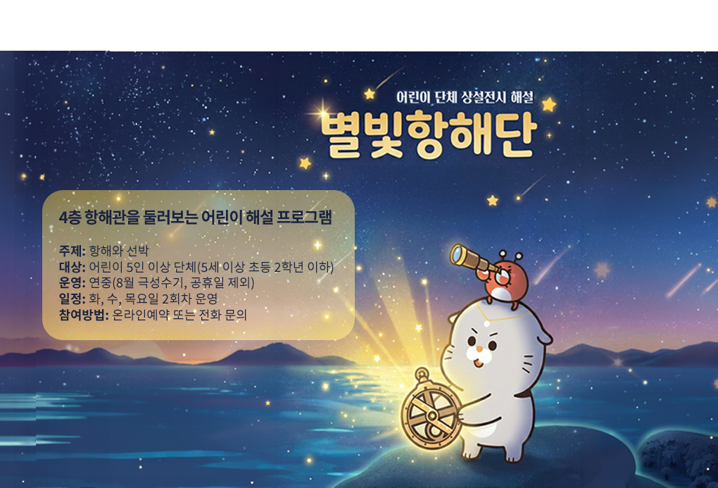 어린이 전시해설 프로그램 어린이 별빛항해단
박물관 상설전시실 4층 항해관을 둘러볼수 있는 어린이 해설 프로그램입니다.
운영일시 : 매주 화~목요일 오전10시 30분 부터 오전 11시까지, 오후 1시 30분 부터 오후2시까지(8월 극성수기 및 공휴일 제외)
대상 및 인원: 유아단체 5~20명, 초등단체 5~25명
참여방법: 국립해양박물관 누리집 예약
