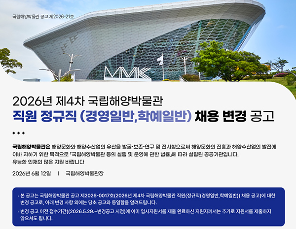 2026년 제4차 국립해양박물관 직원 정규직(경영일반, 학예일반) 채용 변경 공고

국립해양박물관은 해양문화와 해양산업의 발전에 이바지 하기 위한 목적으로 설립된 공공기관입니다.
유능한 인재의 많은 지원 바랍니다.
2026년 6월 12일
국립해양박물관장