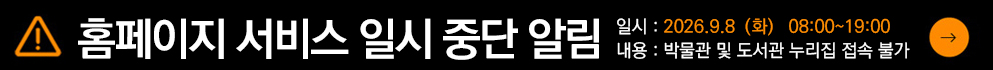 시스템 점검으로, 박물관 누리집 및 도서관 누리집 접속이 일시 중단되오니 이용자분들의 양해 부탁드립니다.



일시 : 2026년 9월 8일(화) 18:00 ~ 19:00 (약 60분 소요예정)

내용: 시스템점검으로 인한 박물관 누리집 및 도서관 누리집 접속 불가



원활하고 안정적인 서비스를 제공할 수 있도록 노력하겠습니다.

감사합니다. ​​