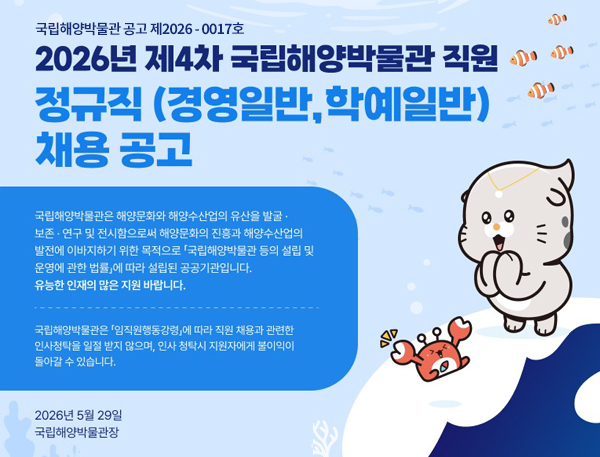 2026년 제4차 국립해양박물관 직원 정규직 (경영일반, 학예일반) 채용공고
국립해양박물관은 해양문화와 해양수산업의 유산을 발굴ㆍ보존ㆍ연구 및 전시함으로써 해양문화의 진흥과 해양수산업의 발전에 이바지하기 위한 목적으로 「국립해양박물관 등의 설립 및 운영에 관한 법률」에 따라 설립된 공공기관입니다.
유능한 인재의 많은 지원바랍니다.

2026년 5월 29일
국립해양박물관장
