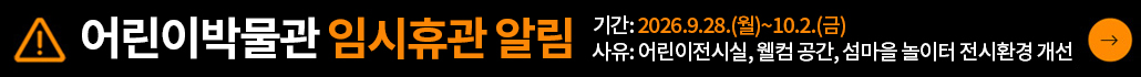 어린이박물관 임시휴관 알림
휴관 사유: 어린이박물관 전시환경 개선
휴관 기간: 2026.9.28.(월)~2026.10.2.(금) / 총 5일
휴관 범위: 어린이전시실, 전실(웰컴공간), 섬마을놀이터