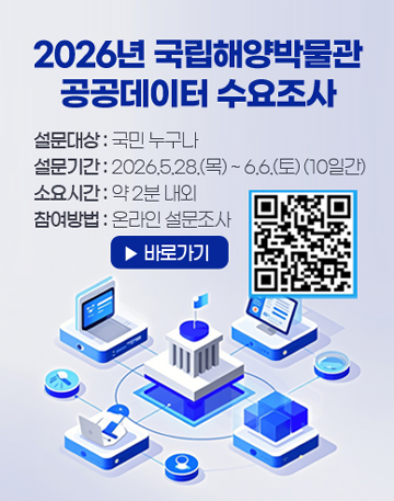 2026년 국립해양박물관 공공데이터 수요조사
안녕하십니까, 

국립해양박물관에서는 국민이 필요로하는 공공데이터를 발굴하고, AI 활용에 적합한 데이터 제공 지원을 위해  「2026년 국립해양박물관 공공데이터 수요조사」 를 실시합니다. 국민 여러분의 소중한 의견 부탁드립니다.



설문대상 : 국민 누구나
설문기간 : 2026.5.28.(목) ~ 6.6.(토) (10일간)
소요시간 : 약 2분 내외
참여방법 : 온라인 설문조사 (QR코드 또는 설문조사 링크)


※ 본 설문 내용은 통계법 제33조(비밀의 보호)에 따라 비밀이 보장되며, 통계 목적 이외에는 사용되지 않습니다.