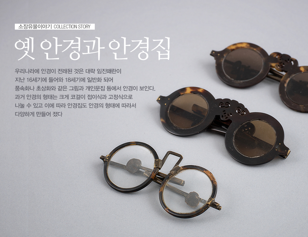 소장유물이야기 COLLECTION STORY 옛 안경과 안경집 우리나라에 안경이 전래된 것은 대략 임진왜란이 지난 16세기에 들어와 18세기에 일반화 되어 풍속화나 초상화와 같은 그림과 개인문집 등에서 안경이 보인다. 과거 안경의 형태는 크게 코걸이 접이식과 고정식으로 나눌 수 있고 이에 따라 안경집도 안경의 형태에 따라서 다양하게 만들어 졌다.