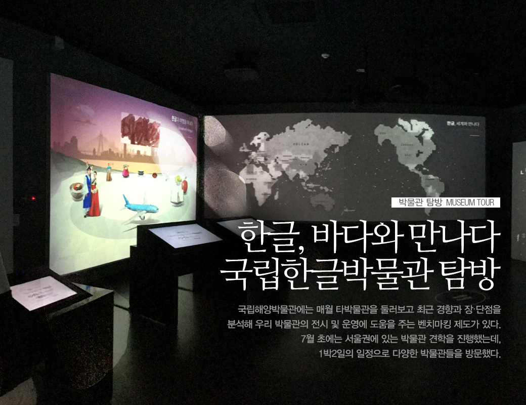 한글, 바다와 만나다 국립한글박물관 탐방 국립해양받물관에는 매월 타박물관을 둘러보고 최근경향과 장,단점을 분석해 우리 박물관의 전시 및 운렬에 도움을 주는 벤치마킹 제도가 있다. 7월 초에는 서울권애 있는 박물관 견락을 진행했는데, 1박일의 일정으로 다양한 박물관들을 방문했다.