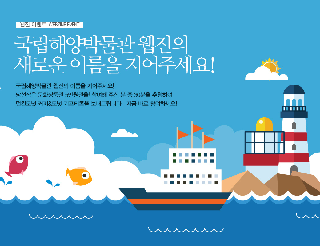 웹진 이벤트 WEBZINE EVENT 국립해양박물관 웹진의 새로운 이름을 지어주세요! 국립해양박물관 웹진의 이름을 지어주세요! 당선작은 문화상품권 5만원권을! 참여해 주신 분 중 30분을 추첨하여 던킨도넛 커피&도넛 기프티콘을 보내드립니다! 지금 바로 참여하세요!