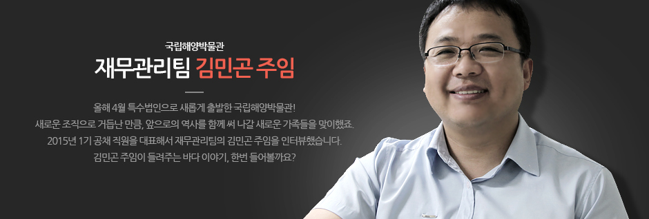 국립해양박물관 재무관리팀 김민곤 주임 올해월 특수법인으로 새롭게 출발한 국립해양박물관! 새로운 조직으로 거듭난 만큼, 앞으로의 역사를 함께 써 나갈 새로운 가족들을 맞이했죠. 2015년 1기 공채 직원을 대표해서 대무관리팀의 김민곤 주임을 인터뷰했습니다. 김민곤 주임이 들려주는 바다 이여기, 한번 들어볼까요?