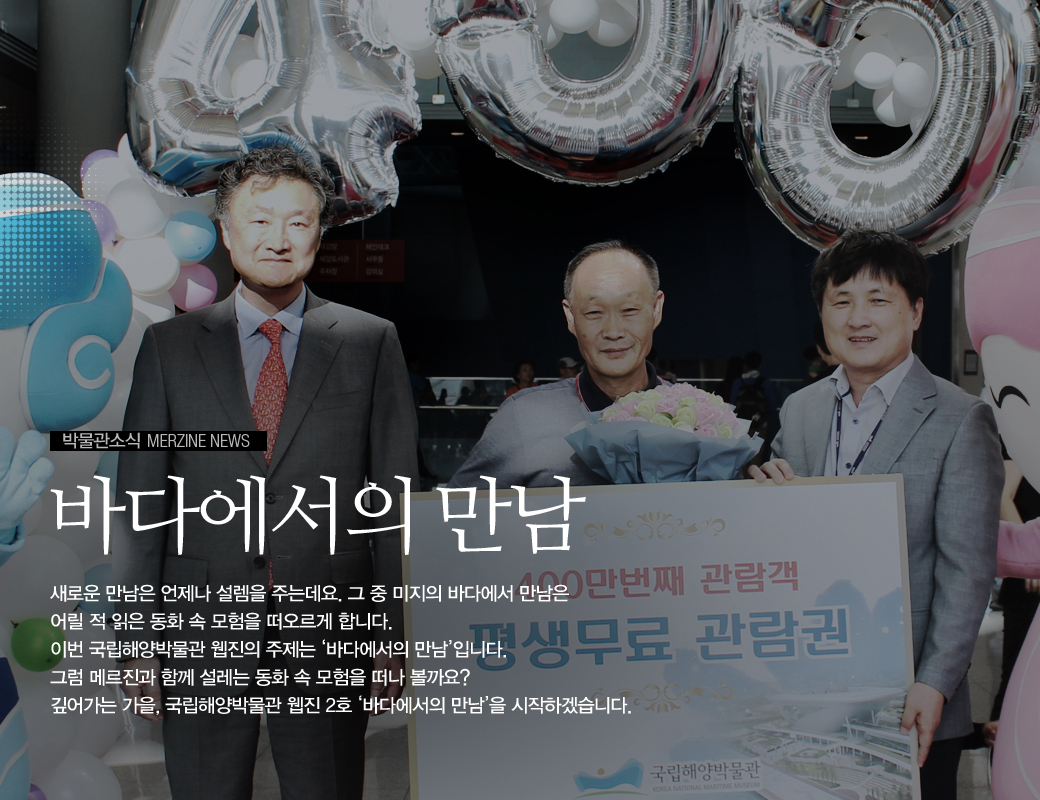 박물관소식 MERZINE NEWS 바다에서의 만남 새로운 만남은 언제나 설렘을 주는데요. 그 중 미지의 바다에서 만남은 어릴적 읽은 동화속 모험을 떠오르게 합니다. 이번 국립해양 박물관 웹진의 주제는 바다에서의 만남 입니다. 그럼 메르진과 함꼐 설레는 동화 속 모험을 떠나 볼까요? 깊어가는 가을, 국립해양박물관 웹진 2호 바다에서의 만남을 시작하겠습니다.