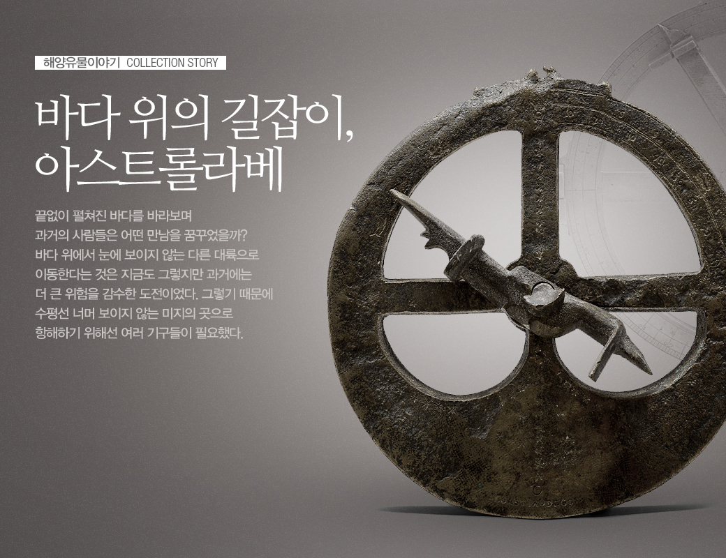 해양유물이야기 COLLECTION STORY 바다 위의 길잡이, 아스트롤라베 끝없이 펼쳐진 바다를 바라보며 과거의 사람들은 어떤 만남을 꿈꾸었을까 바다 위에서 눈에 보이지 않는 다른 대륙으로 이동한다는 것은 지금도 그렇지만 과거에는 더 큰 위험을 감수한 도전이었다. 그렇기 떄문에 수평선 너머 보이지 않는 미지의 곳으로 항해하기 위해선 여러 기구들이 필요했다.