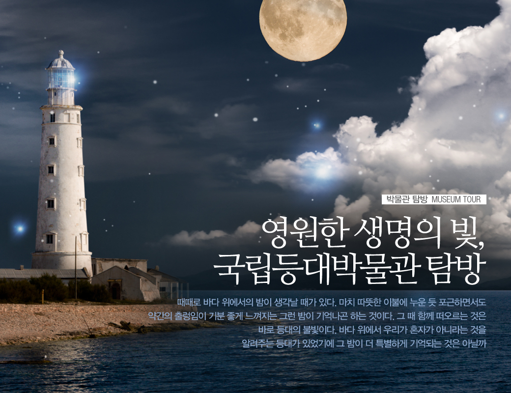 박물관 탐방 MUSEUM TOUR 영원한 생명의 빛, 국립등대박물관 탐방 때떄로 바다위에서의 밤이 생각날 때가 있다. 마치 이붕에 누운 듯 포근하면서도 약간의 출렁임이 기분좋게 느껴지는 그런 밤이 기억나곤 하는 것이다. 그때 함꼐 떠오르는 것은 바로 등대의 불빛이다. 바다 위에서 우리가 혼자가 아니라는 것을 알려주는 등대가 있었기에 그 밤이 더 특별하게 기억되는 것은 아닐까