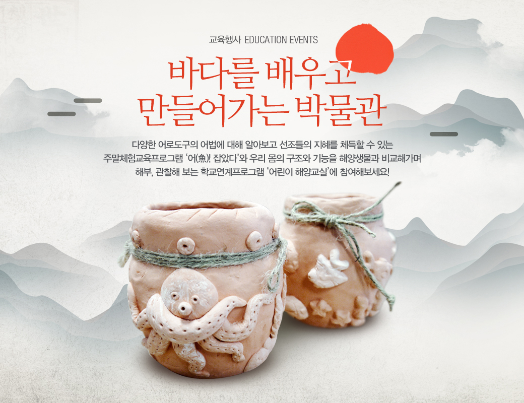 교육행사 EDUCATION EVENTS 바다를 배우고 만들어가는 박물관 다양한 어로도구의 어법에 대해 알아보고 선조들의 지혜를 페득할 수 있는 주말 체험교육프로그햄 어! 잡았다 와 우리 몸의 구조와 기능을 해양생물과 비교해가며 해부, 관찰해 보는 학교연계ㅡ로그램 어린이 해양교실에 참여해보세요!