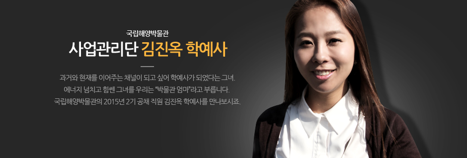 국립해양박물관 사럽관리단 김진옥 학예사 과거롸 현재를 이어주는 채널이 되고 싶어 학예사가 되었다는 그녀. 에너지 넘치고 힘쎈 그녀를 우리는 박물관 엄마 라고 부릅니다. 국립해양박물관의 2015년 2기 공채 직원 김진옥 학예사를 만나보시죠.