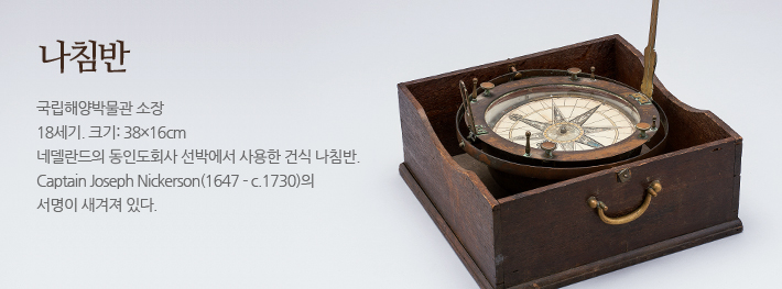 나침반 국립해양박물관 소장, 18세기, 크기:38X16cm, 네덜란드의 동인도회사 선박에서 사용한 건식 나침반. Captain Joseph Nickerson(1647 - c.1730)의 서명이 새겨져 있다.