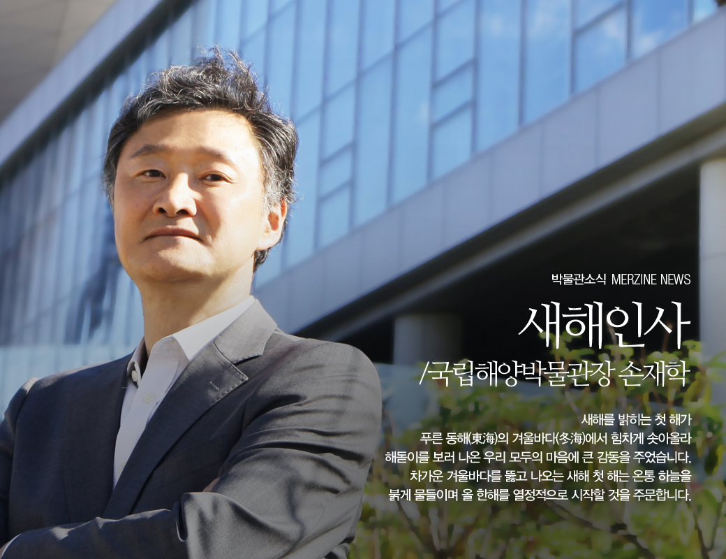 박물관 소식 MERZINE NEWS 새해인사 /국립해양박물관장 손재학 새해를 밝히는 첫 해가 푸른 동해의 겨울바가에서 힘차게 솟아올라 해돋이를 보러 나온 우리 모두의 마음에 큰 감동을 주었습니다. 차가운 겨울바다를 뚫고 나오는 새해 첫 해는 온통 하늘을 붉게 물들이며 올 한해를 열정적으로 시작할 것을 주문합니다.