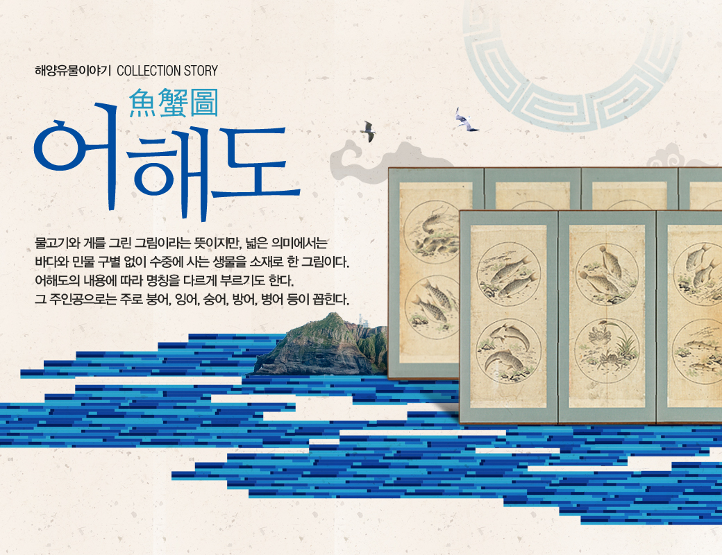 해양유물이야기 어해도 물고기와 게를 그린 그림이라는 뜻이지만, 넓은 의미에서는 바다와 민물 구별 없이 수중에 사는 생물을 소재로 한 그림이다. 어해도의 내용에 따라 명칠을 다르게 부르기도 한다. 그 주인공으로는 주로 붕어, 잉어, 숭어, 방어, 병어 등이 꼽힌다.