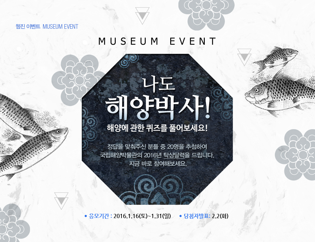 웹진 이벤트 MUSEUM EVENT MUSEUM EVENT 나도 해양박사! 해양에 관한 퀴즈를 풀어보세요! 정답을 맞춰주신 분들 중 20명을 추첨하여 국립해양박물관의 2016년 탁상달력을 드립니다. 지금 바로 참여해보세요. 응모기간 : 2016.1.16(토)~1.31(일) 당첨자 발표 2.2(화) 