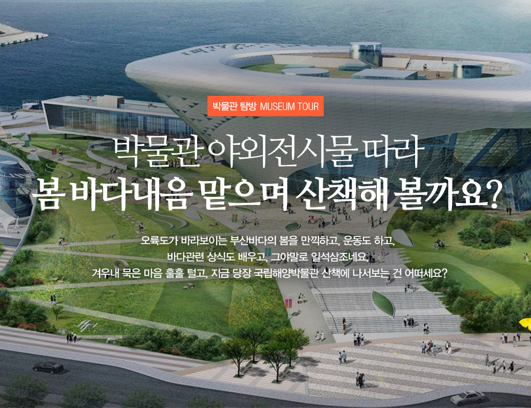 박물관 탐방 MUSEUM TOUR 박물관 야외전시물따라 봄 바다내음 맡으며 산책해 볼까요? 오륙도가 바라보이는 부산바다의 봄을 만끽하고, 운동도 하고, 바다 관련 상식도 배우고, 그야말로 일석삼조네요. 겨우내 묵은 마음 훌훌 털고, 지금 당장 국립해양박물관 산책에 나서보는 건 어떠세요?