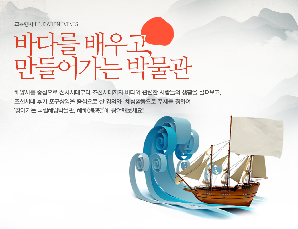 교육행사 EDUCATION EVENTS 바다를 배우고, 만들어가는 박물관. 해양사를 중심으로 선사시대부터 조선시대까지 바다와 관련한 사람들의 생활을 살펴보고, 조선시대 후기 포구상업을 중심으로 한 강의와 체험활동으로 주제를 정하여 '찾아가는 국립해양박물관 '해해(海海)!' 에 참여해보세요!