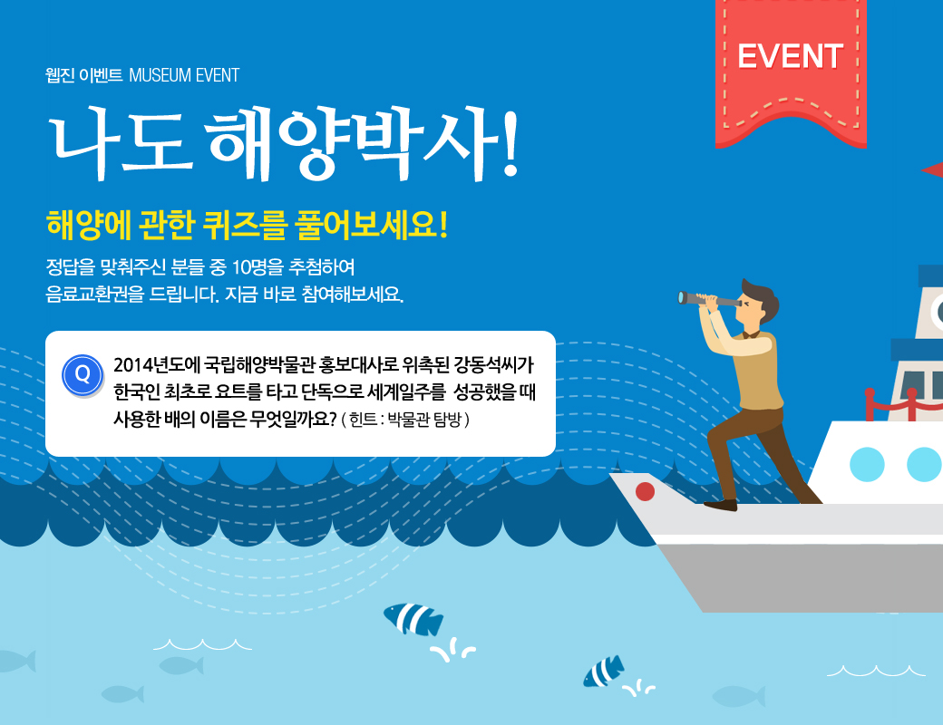 웹진 이벤트 MUSEUM EVENT 나도 해양박사! 해양에 관한 퀴즈를 풀어보세요! 정답을 맞춰주신 분들 중 10명을 추첨하여 음료교환권을 드립니다. 지금바로 참여해보세요. 2014년도에 국립해양박물관 홍보대사로 위촉된 강동석씨가 한국인 최초로 요트를 타고 단독으로 세계일주를 성공했을 때 사용한 배의 이름은 무엇일까요?
