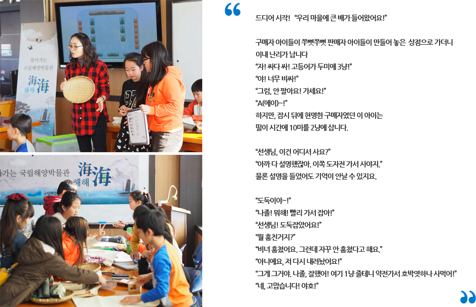 선생님과 아이들이 체험학습 하고있는 사진, 드디어 시작! '우리 마을에 큰 배가 들어왔어요!' 구매자 아이들이 쭈뼛쭈뼛 판매자 아이들이 만들어 놓은 상점으로 가더니 이내 난리가 납니다. '자 싸다 싸! 고등어 두미에 3냥!','야! 너무 비싸!','그럼, 안팔아요! 가세요!','에이~!' 하지만, 잠시 뒤에 현명한 구매자였던 이 아이는 떨이 시간에 10미를 2냥에 삽니다. '선생님, 이건 어디서 사요?', '아까 다 설명 했잖아. 이쪽 도자전 가서 사야지.' 물론 설명을 들었어도 기억이 안날 수 있지요. '도둑이야~!','나졸! 뭐해! 빨리 가서 잡아!','선생님! 도둑잡았어요!','뭘 훔친거지?','비녀 훔쳤어요. 그런데 자꾸 안 훔쳤다고 해요.','아니에요, 저 다시 내려놨어요!','그게 그거야. 나졸, 잘 했어! 여기 1냥 줄테니 호박엿 하나 사먹어!','네, 고맙습니다! 야호!'