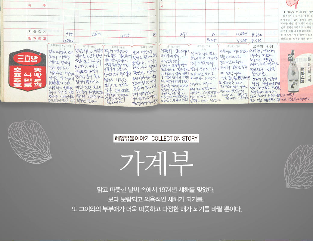 해양유물이야기 COLLECTION STORY 가계부 맑과 따뜻한 날씨 속에서 1974년 새해를 맞았다. 보다 보람되고 의욕적인 새해가 되기를. 또 그이와의 부부애가 더욱 따뜻하고 다정한 해가 되기를 바랄 뿐이다.