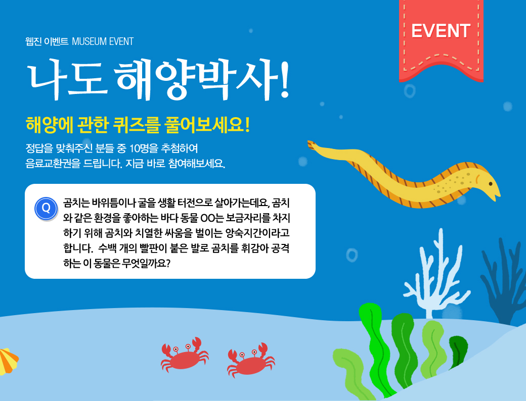 웹진 이벤트 MUSEUM EVENT 나도 해양박사! 해양에 관한 퀴즈를 풀어보세요! 정답을 맞춰주신 분들 중 10명을 추첨하여 음료교환권을 드리니다. 지금 바로 참여해보세요. 곰치는 바위 틈이나 굴을 생활터전으로 살아가는데요, 곰치와 같은 환경을 좋아하는 바다 동물 ㅇㅇ는 보금자리를 차지하기 위해 곰치와 치열한 싸움을 벌이는 앙숙지간이라고 합니다. 수백 개의 빨판이 붙은 발로 곰치를 휘감아 공격하는 이 동물은 무엇일까요?