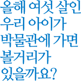 올해 여섯 살인 우리 아이가 박물관에 가면 볼거리가 있을까요?