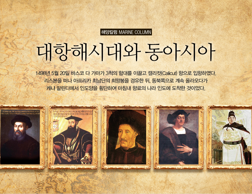 해양칼럼 marine column 대항해시대와 동아시아 1498년 5월 20일 바스코 다 가마가 3척의 함대를 이끌고 캘리컷(cALICUT)항으로 입항하엿다. 리스본을 떠나 아프리카 최남단의 희망봉을 겨유한 뒤, 동북쪽으로 계속 올라오다가 케냐 말린디에서 인도양을 횡단하여 마침내 향료의 나라 인도에 도착한 것이다.