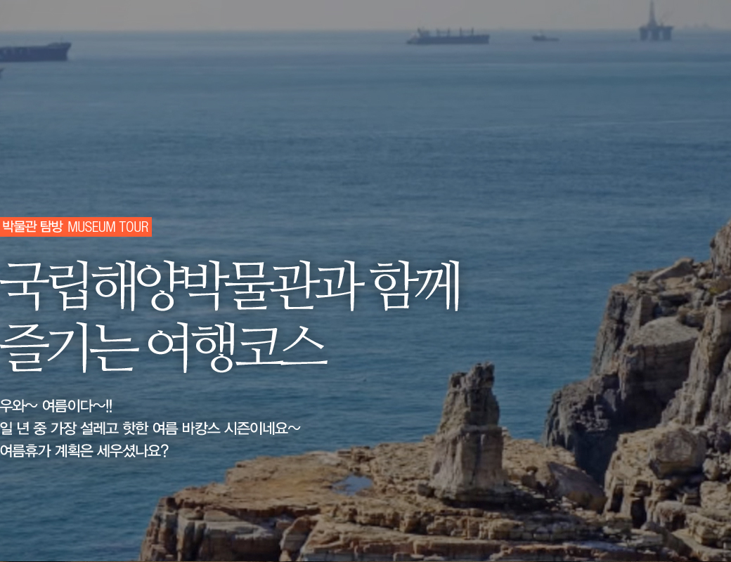 박물관 탐방 MUSEUM TOUR 국립해양박물관과 함꼐 즐기는 여행코스. 우와~ 여름이다 ~!! 일 년 중 가장 설레고 핫한 여름 바캉스 시즌이네요~ 여름휴가 계획은 세우셨나요?