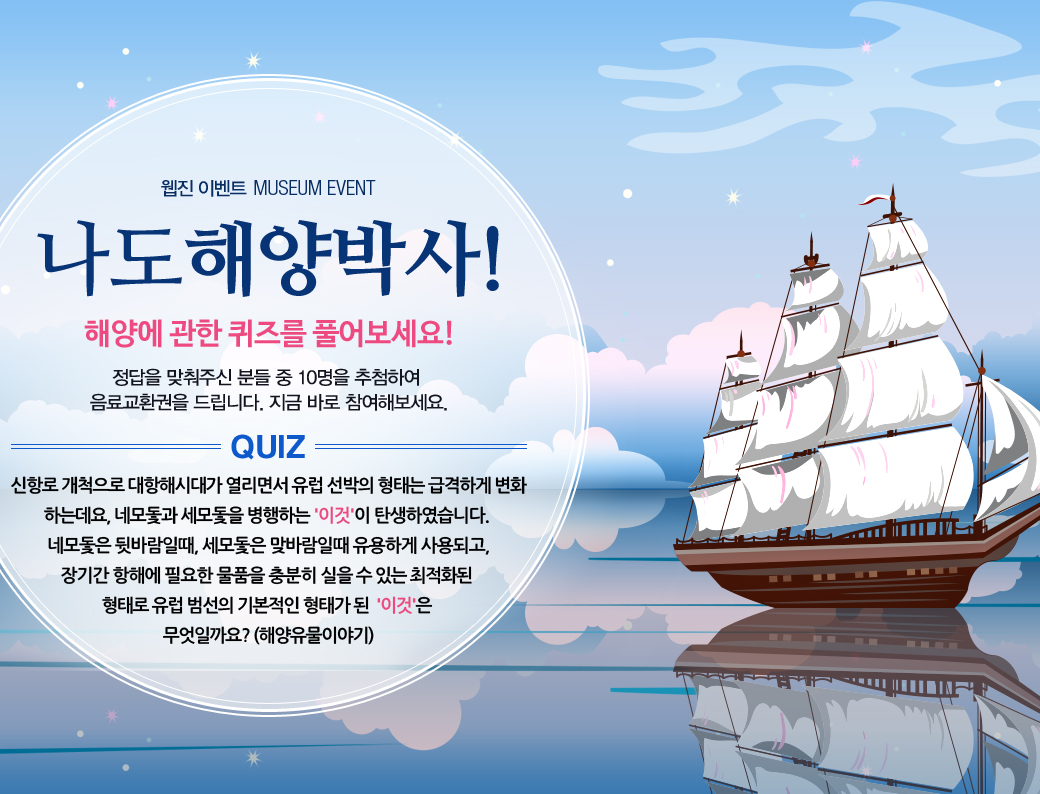웹진 이벤트 MUSEUM EVENT 나도 해양박사! 해양에 관한 퀴즈를 풀어보세요! 정답을 맞춰주신 분들 중 10명을 추첨하여 음료교환권을 드리니다. 지금 바로 참여해보세요. QUIZ 신항로 개척으로 대항해시대가 열리면서 유럽 선박의 형태는 급격하게 변화하는데요, 네모돛과 세모돛을 병행하는 '이것'이 탄생하였습니다. 네모돛은 뒷바람일 대, 세모돛은 맞바람일 때 유용하게 사용되고, 장기간 항해에 필요한 물품을 충분히 실을 수 있는 최적화된 형태로 유럽 범선의 기본적인 형태가 된 '이것'은 무엇일까요?(해양유물이야기)