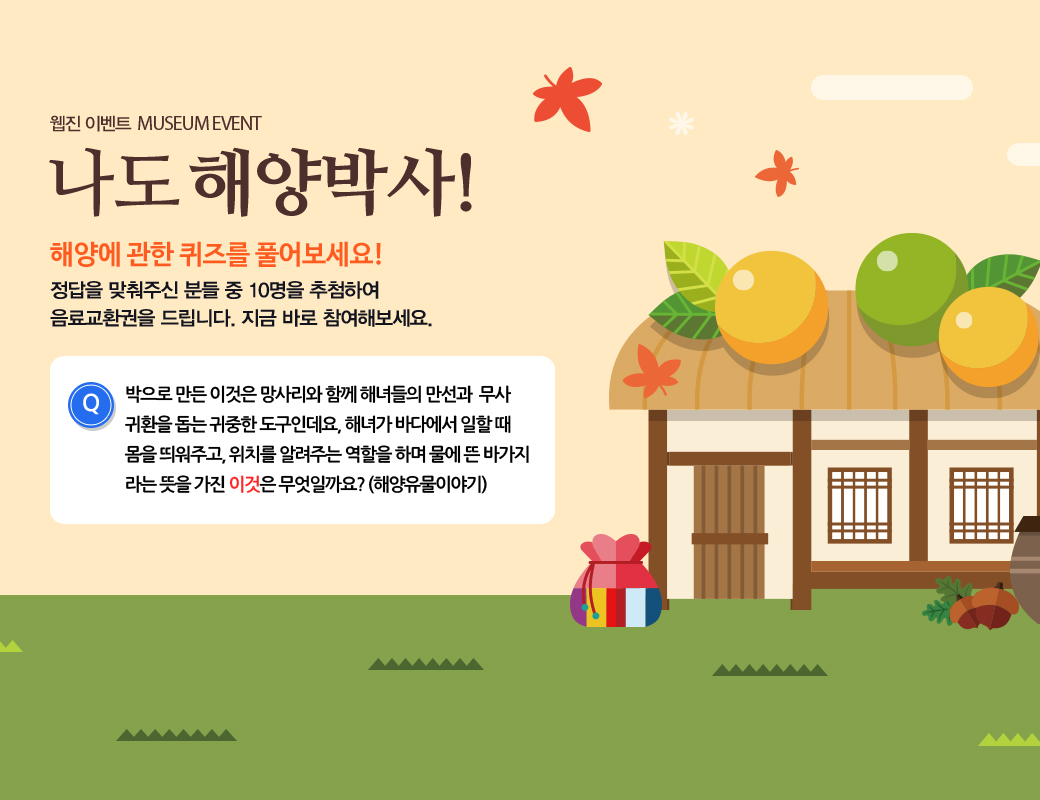 웹진 이벤트 MUSEUM EVENT 나도 해양박사! 해양에 관한 퀴즈를 풀어보세요! 정답을 맞춰주신 분들 중 10명을 추첨하여 음료교환권을 드리니다. 지금 바로 참여해보세요. 박으로 만든 이것은 망사리와 함께 해녀들의 만선과 무사 귀환을 돕는 귀중한 도구인데요, 해녀가 바다에서 일할 때 몸을 띄워주고, 위치를 알려주는 역할을 하며 물에 뜬 바가지라는 뜻을 가진 이것은 무엇일까요?(해양유물이야기)