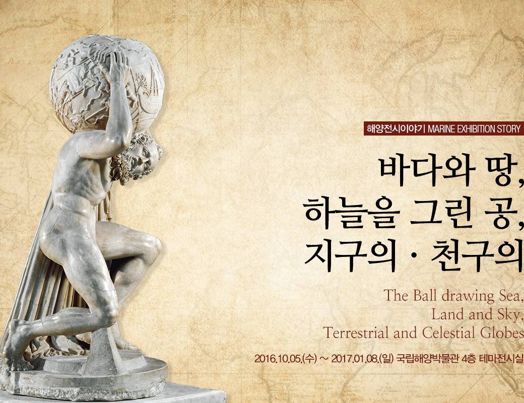해양전시 이야기 MARINE EXHIBITION STORY 바다와 땅, 하늘을 그린 공, 지구의 · 천구의. The Ball drawing Sea, Land and Sky, Terrestrial and Celestrial Globes. 2016.10.5.(수) ~ 2017.01.08(일) 국립해양박물관 4층 테마전시실