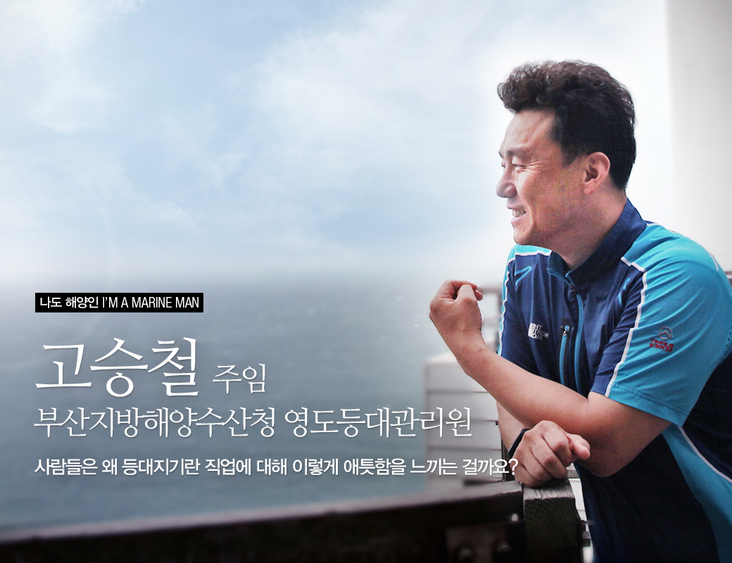 나도 해양인 I'M A MARINE MAN 고승철 주임 부산지방해양수산청 영도등대관리원. 사람들은 왜 등대지기란 직업에 대해 이렇게 애틋함을 느끼는 걸까요?