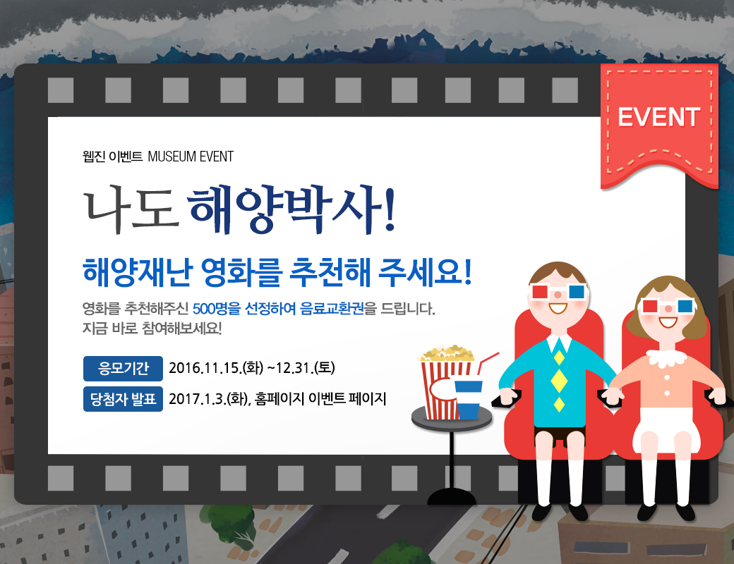 웹진 이벤트 MUSEUM EVENT 나도 해양박사! 해양재난 영화를 추천해주세요 영화를 추천해주신 500명을 선정하여 음료교환권을 드리니다. 지금 바로 참여해보세요! 응모기간 2016.11.15(화)~12.31.(토). 당첨자발표 2017.1.3.(화)., 홈페이지 이벤트 페이지