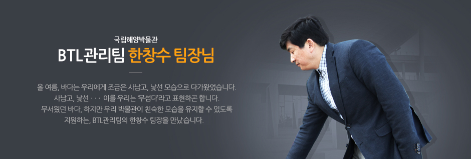 국립해양박물관 BTL 관리팀 한창수 팀장님. 올 여름, 바다는 우리에게 조금은 사납고, 낯선 모습으로 나가왔었습니다. 사납고, 낯선... 이를 우리는 '무섭다'라고 표현하곤 합니다. 무서웟던 바다, 하지만 우리 바물관이 친숙한 모습을 유지할 수 있도록 지원하는,  BTL 관리팀의 한창수 팀장을 만났습니다.