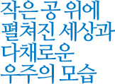 작은 공 위에 펼쳐진 세상과 다채로운 우주의 모습