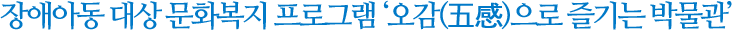 장애아동 대상 문화복지 프로그램 ‘오감(五感)으로 즐기는 박물관’
