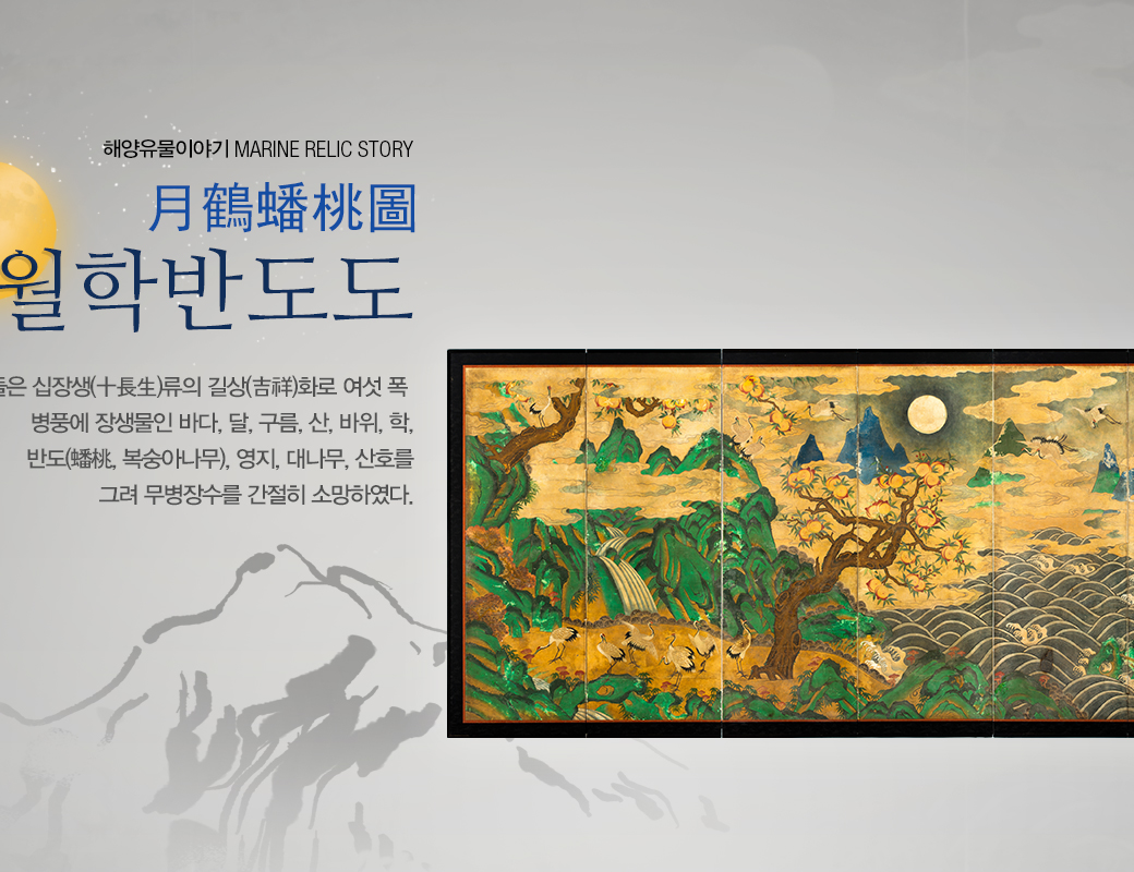 해양유물이야기 MARINE RELIC STORY 월학반도도 (月鶴蟠桃圖) 옛날 사람들은 십장생(十長生)류의 길상(吉祥)화로 여섯 폭 병풍에다 장생물인 바다, 달, 구름, 산, 바위, 학, 반도(蟠桃, 복숭아나무), 영지, 대나무, 산호를 그려 무병장수를 간절히 소망하였다.