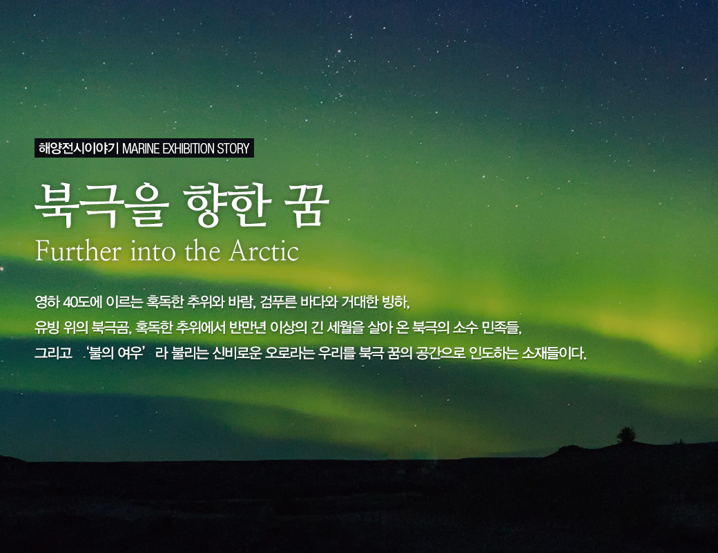 해양전시이야기 MARINE EXHIBITION STORY 북극을 향한 꿈 Further into the Arctic 영하 40도에 이르는 혹독한 추위와 바람, 검푸른 바다와 거대한 빙하, 유빙 위의 북극곰, 혹독한 추위에서 반만년 이상의 긴 세월을 살아 온 북극의 소수 민족들, 그리고 '불의 여우' 라 불리는 신비로운 오로라는 우리를 북극 꿈의 공간으로 인도하는 소재들이다.
