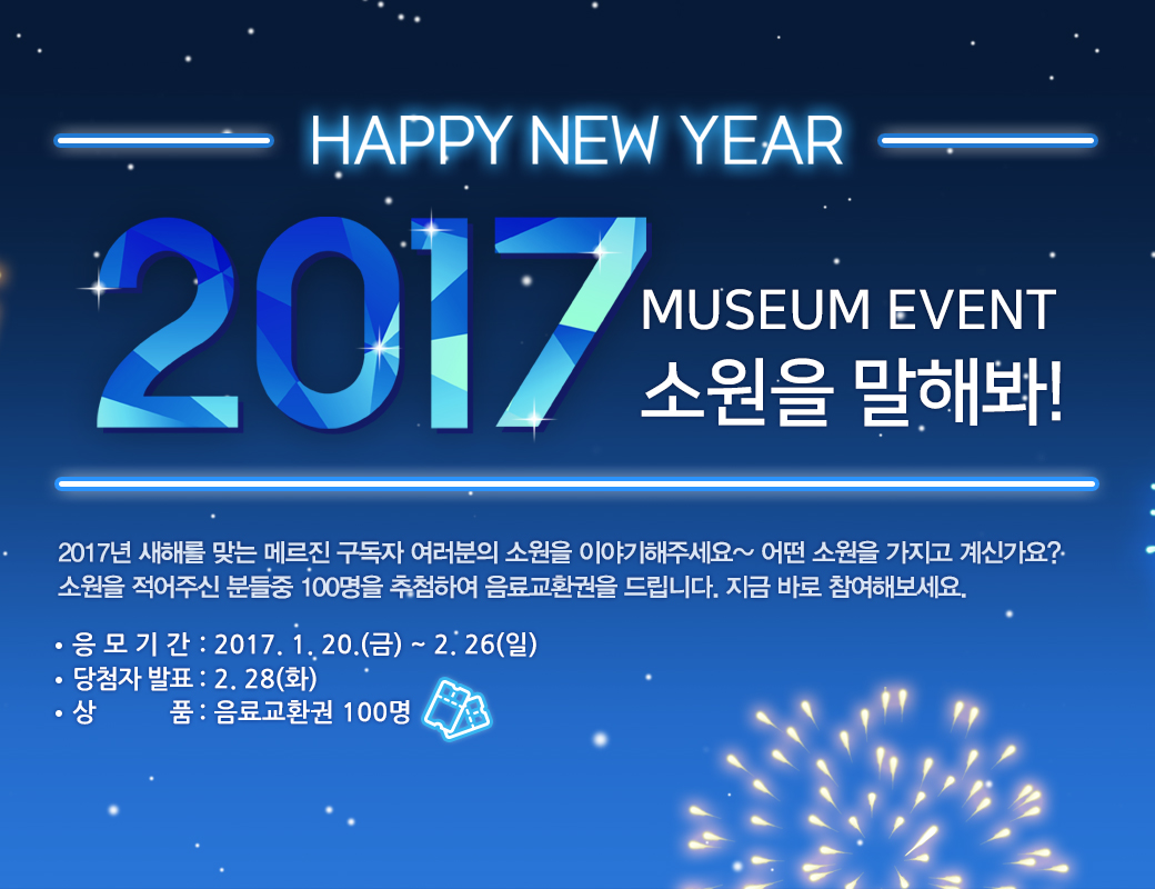 HAPPY NEW YEAR 2017 MUSEUM EVENT 소원을 말해봐! 2017년 새해를 맞는 메르진 구독자 여러분의 소원을 이야기해주세요~ 어떤 소원을 가지고 ㅖ신가요? 소원을 적어주신 분들중 100명을 추첨하여 음료교환권을 드립니다. 지금 바로 참여해보세요. 응모기간:2017.1.20(금)~2.26(일) 당첨자발표:2.28(화) 상품:음료교환권 100명