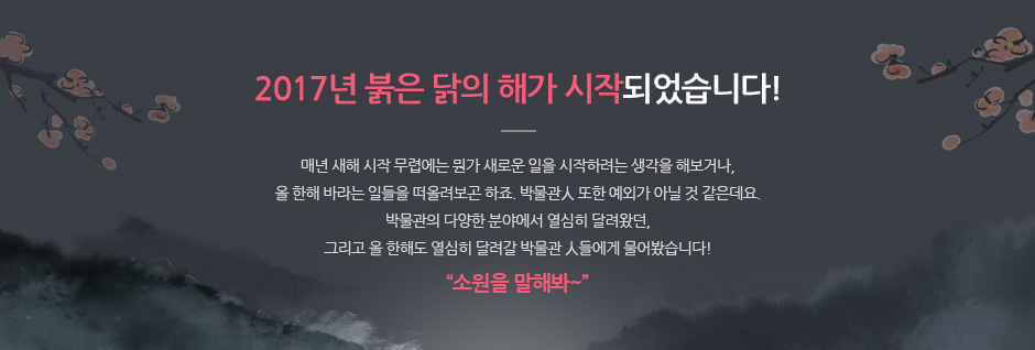 2017년 붉은 닭의 해가 시작되었습니다! 매년 새해 시작 무렵에는 뭔가 새로운 일을 시작하려는 생각을 해보거나, 올 한해 바라는 일들을 떠올려보곤 하죠. 박물관人 또한 예외가 아닐 것 같은데요, 박물관의 다양한 분야에서 열심히 달려왔던, 그리고 올 한해도 열심히 달려갈 박물관 人들이게 물어봤습니다 ! '소원을 말해봐~'