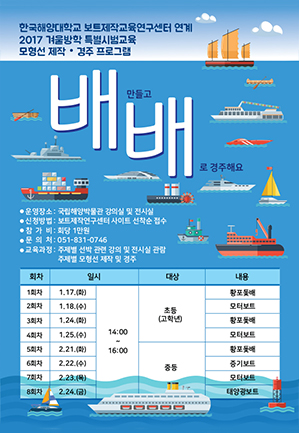 한국해양대학교 보트제작교육연구센터 연계 2017 겨울방학 특별시범교육 모형선 제작 · 경주 프로그램. 배배: 배만들고 배로 경주해요 운영장소 : 국립해양박물관 강의실 및 전시실, 신청방법: 보트 제작연구센터 사이트 선착순 접수, 참가비 : 회당 1만원, 문의처 : 051-831-0746, 교육과정: 주제별 선박 관련 강의 및 전시실 관람. 주제별 모형선 제작 및 경주. 