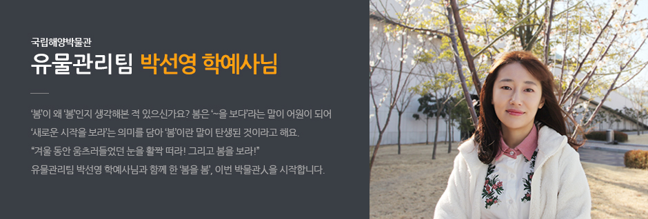 국립해양박물관 유물관이팀 박선영 학예사님. '봄'이 왜 '봄'인지 생각해본 적 있으신가요? 봄은 '~을 보다' 라는 말이 어원이 되어 '새로운 시작을 보라'는 의미를 담아 '봄' 이란 말이 탄생 된 것이라고 해요. '겨울동안 움츠러들었던 눈을 활짝 떠라 ! 그리고 봄을 보라!' 유물관리팀 박선영 학예사님과 함께 한 '봄을 봄', 이번 박물관人을 시작합니다.