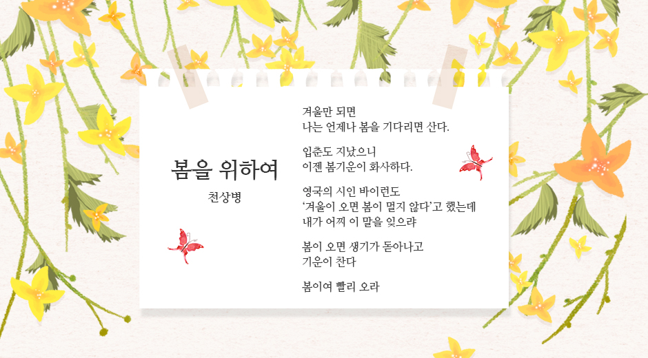 봄을 위하여 - 천상병 / 겨울만 되면 나는 언제나 봄을 기다리면 산다. / 입춘도 지났으니 이젠 봄기운이 화사하다. / 영국의 시인 바이런도 &lsquo;겨울이 오면 봄이 멀지 않다&rsquo;고 했는데 내가 어찌 이말을 잊으랴 / 봄이 오면 생기가 돋아나고 기운이 찬다/ 봄이여 빨리 오라