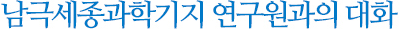 남극세종과학기지 연구원과의 대화’