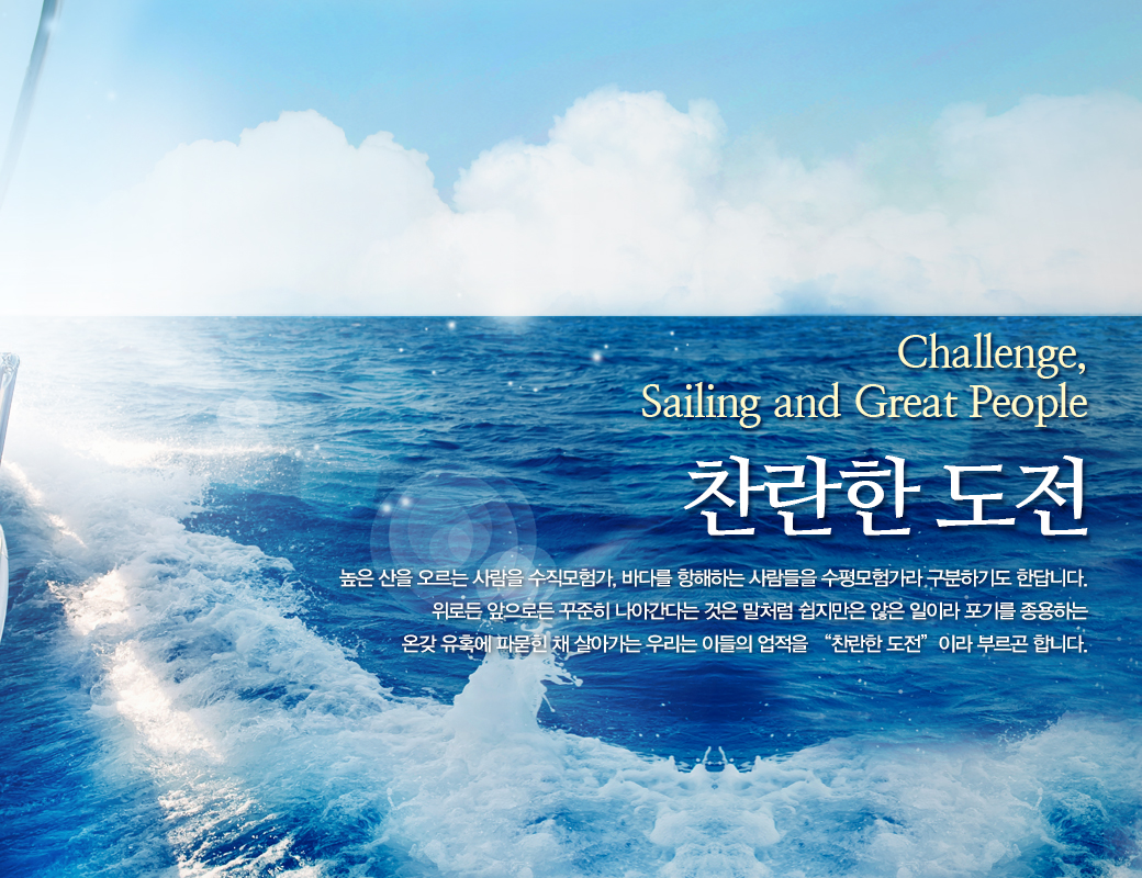 Challenge, Sailing and Great People 찬란한 도전. 높은 산을 오르는 사람들의 수직모험가, 바다를 항해하는 사람들을 수평모험가라 구분하기도 한답니다. 위로든 앞으로든 꾸준히 나아간다는 것은 말처럼 쉽지만은 않은 일이라 포기를 종용하는 온갖 유혹에 파묻힌 채 살아가는 우리는 이들의 업적을 '찬란한 도전' 이라 부르곤 합니다.