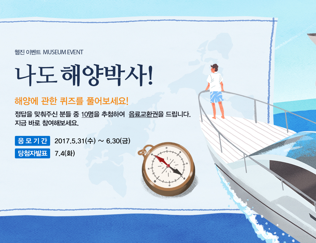 웹진 이벤트 MUSEUM EVENT 나도 해양박사! 해양에 관한 퀴즈를 풀어보세요! 정답을 맞춰주신 분들 중 10명을 추첨하여 음료교환권을 드리니다. 지금 바로 참여해보세요. 응모기간 : 2017.5.31(수) ~ 6.30(금) 당첨자 발표: 7.4(화)