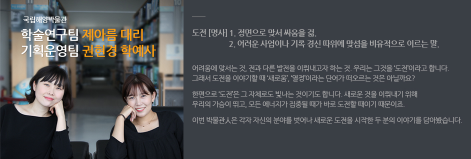 국립해양박물관 학술연구팀 제아름 대리 / 기획운영팀 권현경 학예사. 도전(명사) :1. 정면으로 맞서 싸움을 걺 2. 어려운 사업이나 기록 경신따위에 맞섬을 비유적으로 이르는 말. 어려움에 맞서는 것, 전과 다른 발전을 이뤄내고자 하는 것. 우리는 그것을 '도전' 이러고 합니다. 그래서 도전을 이야기 할 때 '새로움', '열정' 이라는 단어가 떠오른느 것은 아닐까요? 한편으로 '도전'은 그 자체로도 빛나는 것이기도 합니다. 새로운 것을 이뤄내기 위해 우리의 가슴이 뛰고, 모든 에너지가 집중될 때가 바로 도전할 때이기 때문이죠. 이번 박물관人은 각자 자신의 분야를 벗어나 새로운 도전을 시작한 두분의 이야기를 담아봤습니다.
